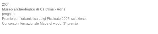 2004
Museo archeologico di Cà Cima - Adria
progetto
Premio per l’urbanistica Luigi Piccinato 2007, selezione
Concorso internazionale Made of wood, 3° premio 
